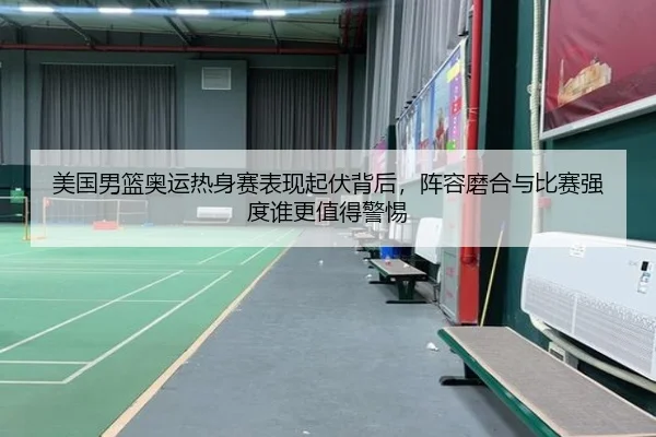 美国男篮奥运热身赛表现起伏背后，阵容磨合与比赛强度谁更值得警惕